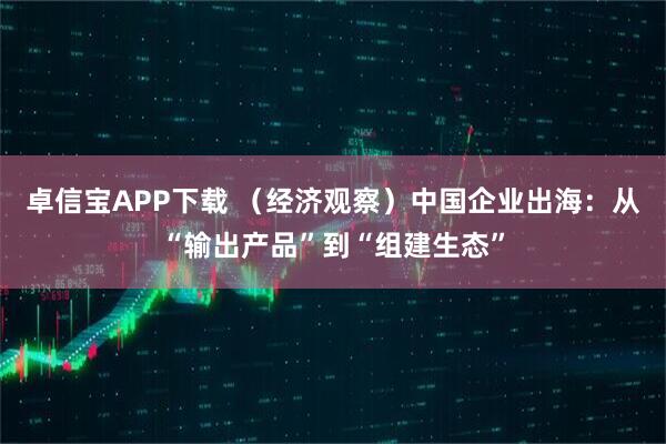 卓信宝APP下载 （经济观察）中国企业出海：从“输出产品”到“组建生态”