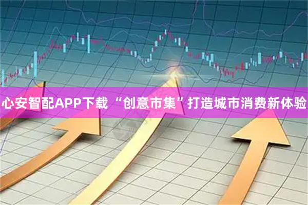 心安智配APP下载 “创意市集”打造城市消费新体验