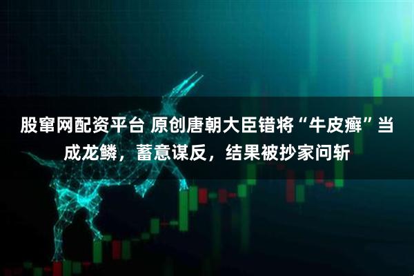 股窜网配资平台 原创唐朝大臣错将“牛皮癣”当成龙鳞，蓄意谋反，结果被抄家问斩