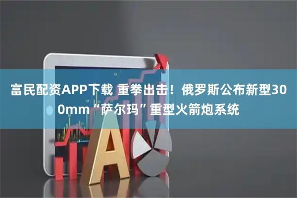 富民配资APP下载 重拳出击！俄罗斯公布新型300mm“萨尔玛”重型火箭炮系统