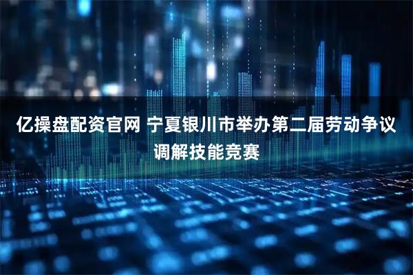 亿操盘配资官网 宁夏银川市举办第二届劳动争议调解技能竞赛