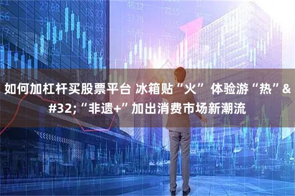 如何加杠杆买股票平台 冰箱贴“火” 体验游“热” “非遗+”加出消费市场新潮流