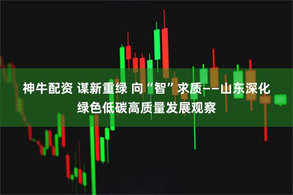 神牛配资 谋新重绿 向“智”求质——山东深化绿色低碳高质量发展观察