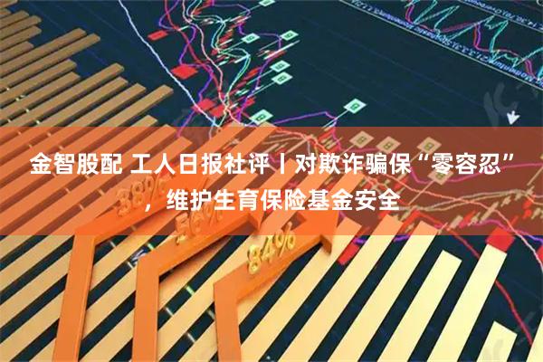 金智股配 工人日报社评丨对欺诈骗保“零容忍”，维护生育保险基金安全