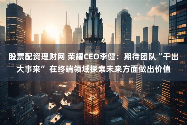 股票配资理财网 荣耀CEO李健：期待团队“干出大事来” 在终端领域探索未来方面做出价值