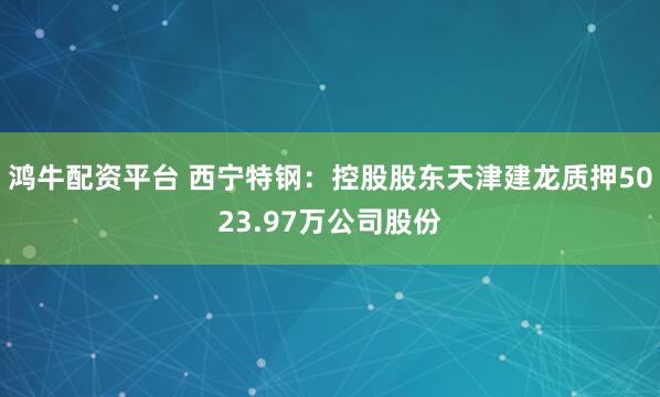 鸿牛配资平台 西宁特钢：控股股东天津建龙质押5023.97万公司股份