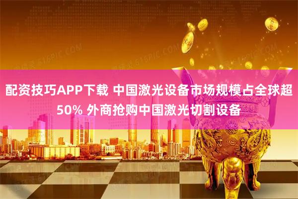 配资技巧APP下载 中国激光设备市场规模占全球超50% 外商抢购中国激光切割设备