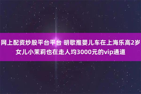 网上配资炒股平台平台 胡歌推婴儿车在上海乐高2岁女儿小茉莉也在走人均3000元的vip通道