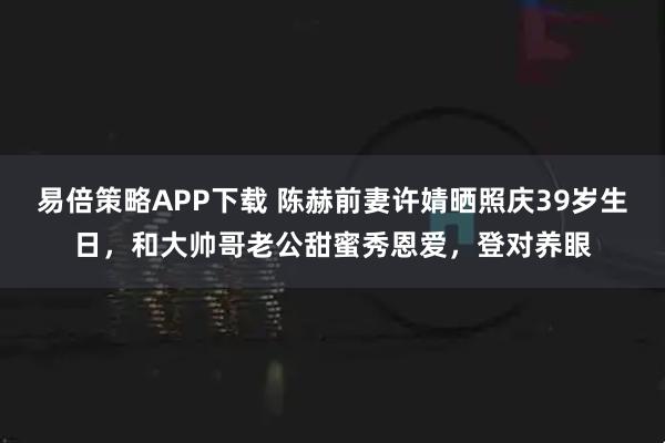 易倍策略APP下载 陈赫前妻许婧晒照庆39岁生日，和大帅哥老公甜蜜秀恩爱，登对养眼