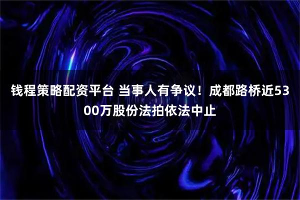 钱程策略配资平台 当事人有争议！成都路桥近5300万股份法拍依法中止