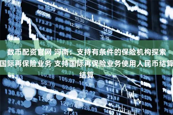 数币配资官网 河南：支持有条件的保险机构探索国际再保险业务 支持国际再保险业务使用人民币结算