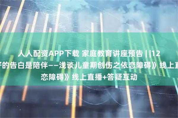 人人配资APP下载 家庭教育讲座预告 | |12月12日《最好的告白是陪伴——浅谈儿童期创伤之依恋障碍》线上直播+答疑互动