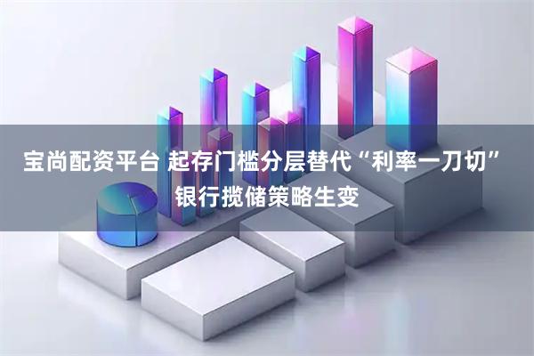 宝尚配资平台 起存门槛分层替代“利率一刀切” 银行揽储策略生变