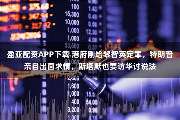 盈亚配资APP下载 港府刚给黎智英定罪，特朗普亲自出面求情，斯塔默也要访华讨说法