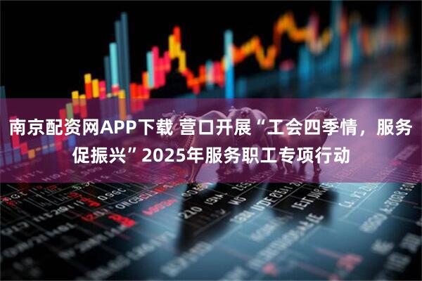 南京配资网APP下载 营口开展“工会四季情,服务促振兴”2025年服务职工专项行动