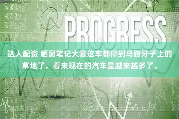 达人配资 晒图笔记大赛这车都停到马路牙子上的草地了。看来现在的汽车是越来越多了。