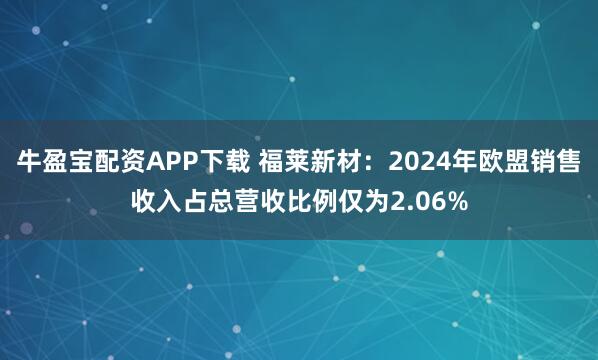 牛盈宝配资APP下载 福莱新材：2024年欧盟销售收入占总营收比例仅为2.06%