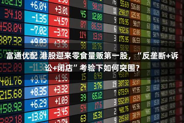 富通优配 港股迎来零食量贩第一股，“反垄断+诉讼+闭店”考验下如何突围？