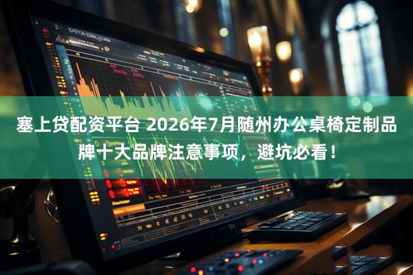塞上贷配资平台 2026年7月随州办公桌椅定制品牌十大品牌注意事项，避坑必看！