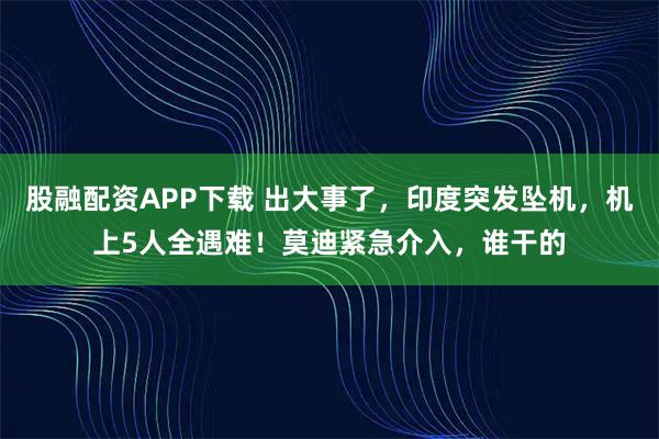 股融配资APP下载 出大事了，印度突发坠机，机上5人全遇难！莫迪紧急介入，谁干的