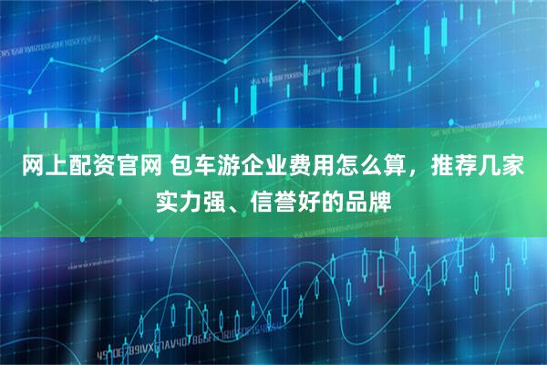 网上配资官网 包车游企业费用怎么算，推荐几家实力强、信誉好的品牌