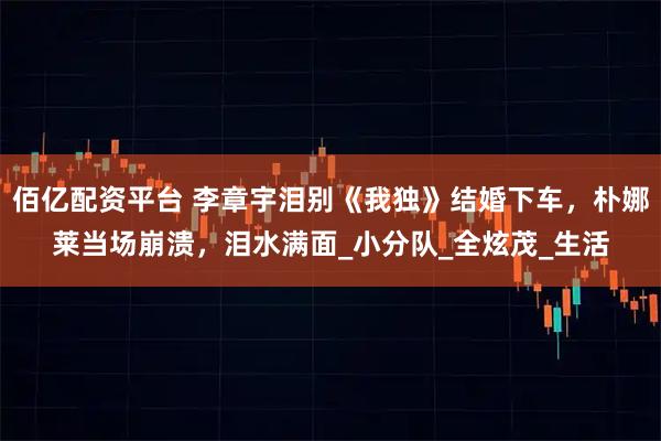佰亿配资平台 李章宇泪别《我独》结婚下车，朴娜莱当场崩溃，泪水满面_小分队_全炫茂_生活