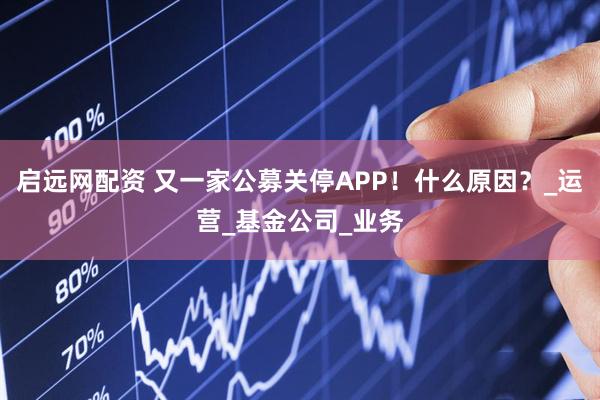 启远网配资 又一家公募关停APP！什么原因？_运营_基金公司_业务