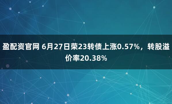 盈配资官网 6月27日荣23转债上涨0.57%，转股溢价率20.38%