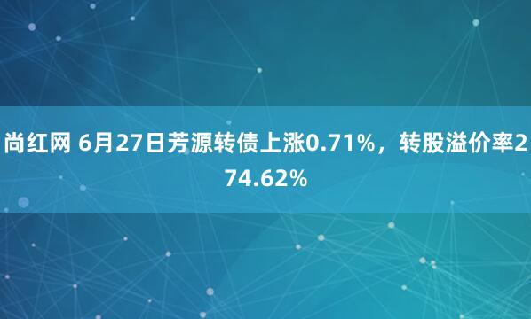 尚红网 6月27日芳源转债上涨0.71%，转股溢价率274.62%