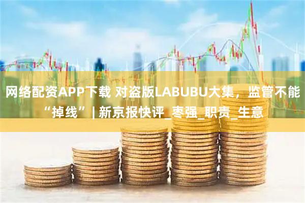 网络配资APP下载 对盗版LABUBU大集，监管不能“掉线” | 新京报快评_枣强_职责_生意