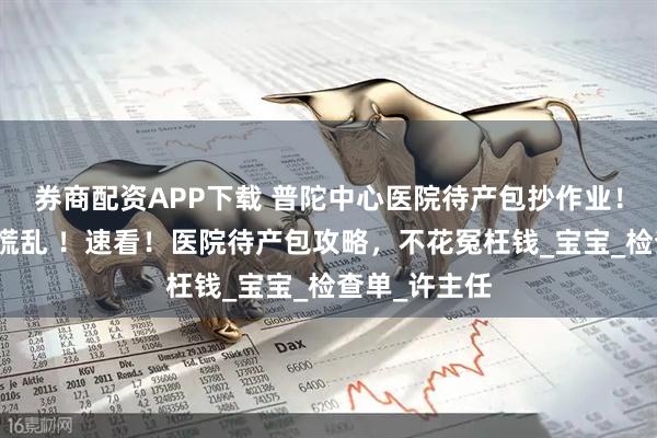 券商配资APP下载 普陀中心医院待产包抄作业！无痛生产不慌乱 ！速看！医院待产包攻略，不花冤枉钱_宝宝_检查单_许主任