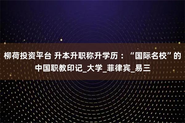 柳荷投资平台 升本升职称升学历 ：“国际名校”的中国职教印记_大学_菲律宾_易三
