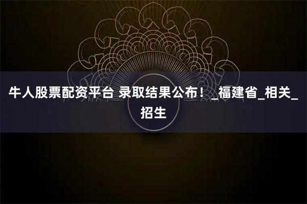 牛人股票配资平台 录取结果公布！_福建省_相关_招生