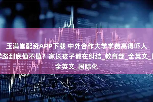 玉满堂配资APP下载 中外合作大学学费高得吓人，留学路到底值不值？家长孩子都在纠结_教育部_全英文_国际化