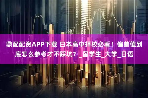 鼎配配资APP下载 日本高中择校必看！偏差值到底怎么参考才不踩坑？_留学生_大学_日语
