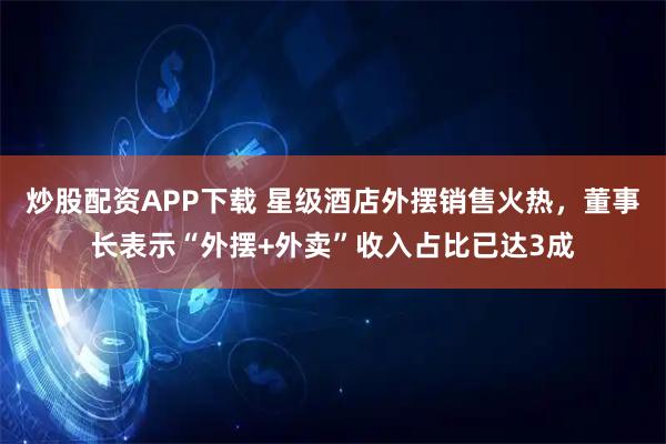 炒股配资APP下载 星级酒店外摆销售火热，董事长表示“外摆+外卖”收入占比已达3成