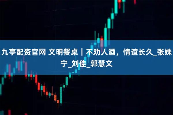 九亭配资官网 文明餐桌｜不劝人酒，情谊长久_张姝宁_刘　佳_郭慧文