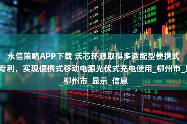 永信策略APP下载 沃芯环源取得多适配型便携式移动电源专利，实现便携式移动电源光伏式充电使用_柳州市_显示_信息
