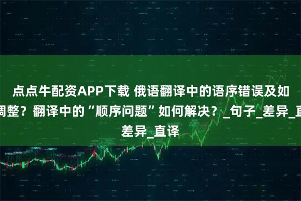 点点牛配资APP下载 俄语翻译中的语序错误及如何调整？翻译中的“顺序问题”如何解决？_句子_差异_直译