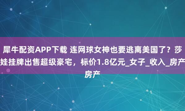 犀牛配资APP下载 连网球女神也要逃离美国了？莎娃挂牌出售超级豪宅，标价1.8亿元_女子_收入_房产