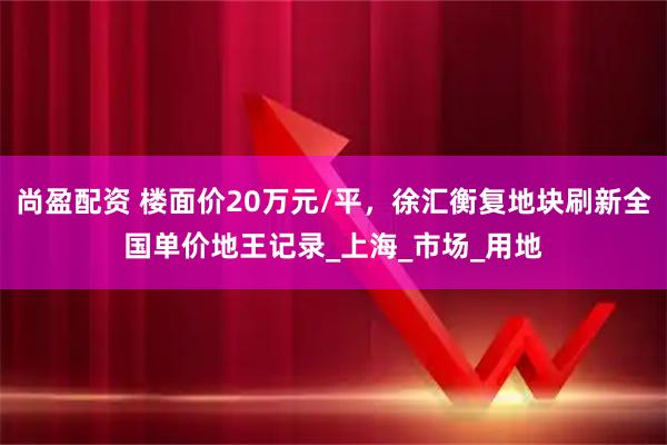 尚盈配资 楼面价20万元/平，徐汇衡复地块刷新全国单价地王记录_上海_市场_用地