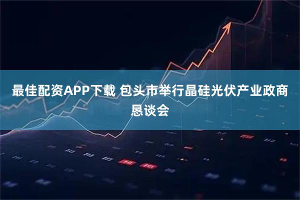 最佳配资APP下载 包头市举行晶硅光伏产业政商恳谈会