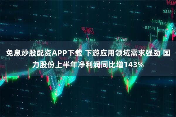 免息炒股配资APP下载 下游应用领域需求强劲 国力股份上半年净利润同比增143%