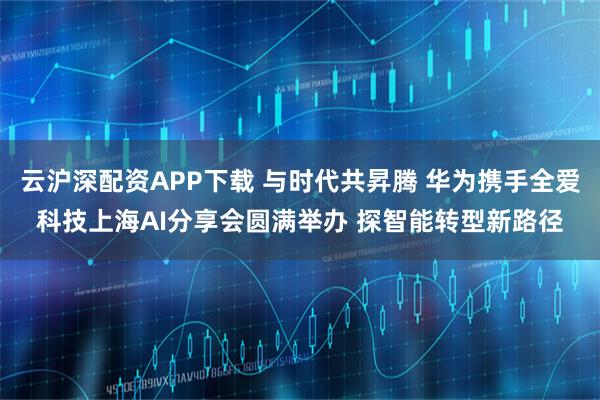 云沪深配资APP下载 与时代共昇腾 华为携手全爱科技上海AI分享会圆满举办 探智能转型新路径