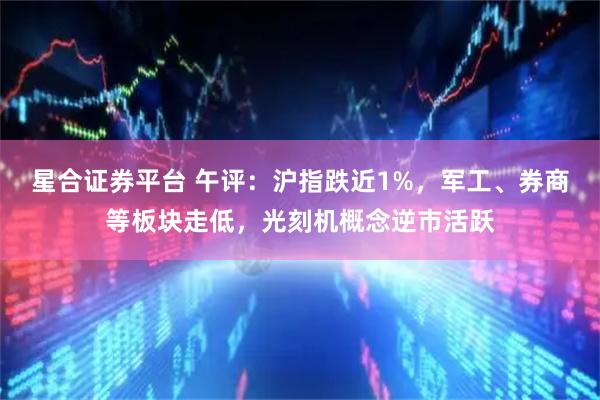 星合证券平台 午评：沪指跌近1%，军工、券商等板块走低，光刻机概念逆市活跃