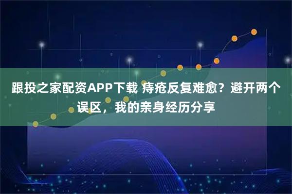跟投之家配资APP下载 痔疮反复难愈？避开两个误区，我的亲身经历分享