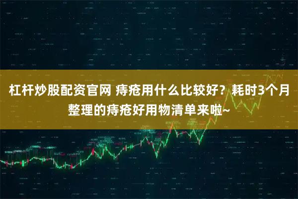 杠杆炒股配资官网 痔疮用什么比较好？耗时3个月整理的痔疮好用物清单来啦~