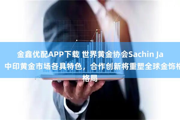 金鑫优配APP下载 世界黄金协会Sachin Jain：中印黄金市场各具特色，合作创新将重塑全球金饰格局