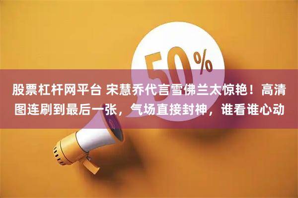 股票杠杆网平台 宋慧乔代言雪佛兰太惊艳！高清图连刷到最后一张，气场直接封神，谁看谁心动